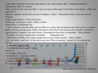 -Louco não! Eu jamais faria uma coisa dessas, com o meu próprio filho. –Respondeu detetive,
colocando as mãos no coração.
-Mas, eu não fiz isso com meu filho! e essa conversa acabou agora. Nem mais e nem menos. –Disse ela
muito brava.
-Quando a pessoa revolta, fica nervosa é cumplice. Então! – Respondeu Arthur. Com uma cara de
Suspense.
-Então o que detetive? –Disse Eva brava.
-Então que, você pegou o anel. –Falou o Arthur.
-Então prova? –Respondeu ela.
- Claro! Quando você descobriu, que seu filho ia se casar, logo foi atrás do anel. Que estava, no quarto
dentro de uma caixinha preta. Então você pegou o anel. Pois você colocou uma caixinha vermelha no
lugar da preta. E quando você saiu, deixou um pedaço de luva roxa, na maçaneta. –Disse detetive.
- É mentira, eu estava usando luvas vermelha. - Respondeu Eva.
- Mais hoje, de manha você estava usando luvas roxas e tinha um furo. –Falou Arthur.
- Ok , ok roubei o anel sim. Eu não queria que meu, filho se cassasse, porque ele ia me deixar na
falecia.
Respondeu Eva superior.
- Você pode devolver o anel ? –disse
detetive .
- Posso sim. –Falou ela.
-Então devolve. –respondeu Arthur.
- Toma o anel. –Disse Eva.
O detetive entregou o anel para Felipe. E claro que Felipe se cassou e foro feliz.
Eva foi embora, da casa de Felipe, porque podia ser perigoso.
Maria Aparecida, Janaína e Mattheus12
 