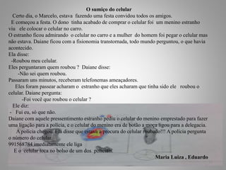 O sumiço do celular
Certo dia, o Marcelo, estava fazendo uma festa convidou todos os amigos.
E começou a festa. O dono tinha acabado de comprar o celular foi um menino estranho
viu ele colocar o celular no carro.
O estranho ficou admirando o celular no carro e a mulher do homem foi pegar o celular mas
não estava. Daiane ficou com a fisionomia transtornada, todo mundo perguntou, o que havia
acontecido.
Ela disse:
-Roubou meu celular.
Eles perguntaram quem roubou ? Daiane disse:
-Não sei quem roubou.
Passaram uns minutos, receberam telefonemas ameaçadores.
Eles foram passear acharam o estranho que eles acharam que tinha sido ele roubou o
celular. Daiane pergunta:
-Foi você que roubou o celular ?
Ele diz:
- Fui eu, só que não.
Daiane com aquele pressentimento estranho pediu o celular do menino emprestado para fazer
uma ligação para a polícia, e o celular do menino era de botão a moça ligou para a delegacia.
A polícia chegou. Ela disse que estava a procura do celular roubado!!! A polícia pergunta
o número do celular.
991568784 imediatamente ele liga
E o celular toca no bolso de um dos policiais.
Maria Luiza , Eduardo
13
 