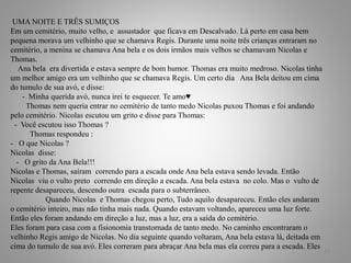 UMA NOITE E TRÊS SUMIÇOS
Em um cemitério, muito velho, e assustador que ficava em Descalvado. Lá perto em casa bem
pequena morava um velhinho que se chamava Regis. Durante uma noite três crianças entraram no
cemitério, a menina se chamava Ana bela e os dois irmãos mais velhos se chamavam Nicolas e
Thomas.
Ana bela era divertida e estava sempre de bom humor. Thomas era muito medroso. Nicolas tinha
um melhor amigo era um velhinho que se chamava Regis. Um certo dia Ana Bela deitou em cima
do tumulo de sua avó, e disse:
- Minha querida avó, nunca irei te esquecer. Te amo♥
Thomas nem queria entrar no cemitério de tanto medo Nicolas puxou Thomas e foi andando
pelo cemitério. Nicolas escutou um grito e disse para Thomas:
- Você escutou isso Thomas ?
Thomas respondeu :
- O que Nicolas ?
Nicolas disse:
- O grito da Ana Bela!!!
Nicolas e Thomas, saíram correndo para a escada onde Ana bela estava sendo levada. Então
Nicolas viu o vulto preto correndo em direção a escada. Ana bela estava no colo. Mas o vulto de
repente desapareceu, descendo outra escada para o subterrâneo.
Quando Nicolas e Thomas chegou perto, Tudo aquilo desapareceu. Então eles andaram
o cemitério inteiro, mas não tinha mais nada. Quando estavam voltando, apareceu uma luz forte.
Então eles foram andando em direção a luz, mas a luz, era a saída do cemitério.
Eles foram para casa com a fisionomia transtornada de tanto medo. No caminho encontraram o
velhinho Regis amigo de Nicolas. No dia seguinte quando voltaram, Ana bela estava lá, deitada em
cima do tumulo de sua avó. Eles correram para abraçar Ana bela mas ela correu para a escada. Eles
14
 