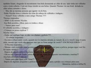 também foram, chegando lá encontraram Ana bela desmaiada ao chão de seu lado tinha um velhinho
com o rosto coberto. Com um lenço úmido no seu bolso. Quando Thomas viu sua Irmã deitada no
chão achou estranho e disse:
- Mas são as mesmas pessoas que agente viu lá fora.
Então Nicolas tirou o cobertor de cima da cabeça do velhinho e indagou :
- Nossa!!! Esse velhinho e meu amigo Thomas !!!!!
Thomas respondeu:
- SIM!! é ele mesmo Nicolas.
Ana Bela acordou, olhou, para os irmãos e disse:
- Vamos para casa?
O velhinho acordou, e indagou :
- Crianças eu posso explicar !!
Nicolas falou :
- Então me explique logo, se não vou chamar a policia !!!!
O velhote respondeu :
- Eu estava observando vocês, quando eu vi a menina deitada no tumulo da avó e resolvi pega lá para
mim, mesmo que vocês não queriam mas que eu fosse amigo de vocês!!! ENCRENQUEIROS !!
O Nicolas respondeu:
- Mesmo você contando oque aconteceu eu vou te entregar você para a policia, porque oque você fez
foi muito errado!!
Depois de alguns minutos a policia chega e faz perguntas .
- Olá eu sou o policial Edmir, estou aqui por um crime de sequestro encontraram a menina??
Ana bela abismada responde :
- Vamos para casa estou com fome??
Depois de algumas perguntas a policia levou o velhinho para a prisão e as crianças para casa.
Giovanna, Letícia e Arthur N.15
 