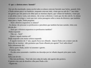 O que a diretora estava fazendo?
Em um dia ensolarado, numa escola todos os alunos estavam fazendo suas lições, quando Julia
e Duda saíram para ir ao banheiro, enquanto estavam indo, viram que na sala do 1° ano tinha
um garoto que não parava de olhar para as meninas depois, que voltam do banheiro, viram que
a sala delas estava vazia, sem alunos, vão avisar a diretora e veem que ela não está lá. As alunas
começam a investigar e veem que tem varias passagens sobre a mesa da diretora e que também
eram para o Japão, Duda pergunta:
- Será a diretora sequestrou os alunos?
As alunas vão procurar os professores e percebem que também haviam sumido, Julia com
dúvida diz:
- Será que a diretora sequestrou os professores também?
Duda responde:
- Não sei... Será?
-Quem é aquele menino ali?
Duda responde com muita certeza responde:
- É aquele menino do 1° ano, aquele ficou nos olhando. -depois Duda com a maior cara de
brava diz ao menino: -não gostamos que ficam olhando pra agente! Você sabia disso?
Julia calmamente diz:
- Deixa queto Duda, assim vai assustar o garoto.
O menino fala:
- Eu não estou assustado e também me desculpe por ter olhado daquele jeito para vocês
duas...
Julia com dó diz:
- Não tem problema... Você não tem culpa de nada, não agente não gostava.
O garoto com cara de desaforo olha para Duda e diz:
- Sigam-me.
16
 