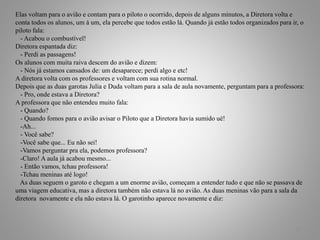 Elas voltam para o avião e contam para o piloto o ocorrido, depois de alguns minutos, a Diretora volta e
conta todos os alunos, um á um, ela percebe que todos estão lá. Quando já estão todos organizados para ir, o
piloto fala:
- Acabou o combustível!
Diretora espantada diz:
- Perdi as passagens!
Os alunos com muita raiva descem do avião e dizem:
- Nós já estamos cansados de: um desaparece; perdi algo e etc!
A diretora volta com os professores e voltam com sua rotina normal.
Depois que as duas garotas Julia e Duda voltam para a sala de aula novamente, perguntam para a professora:
- Pro, onde estava a Diretora?
A professora que não entendeu muito fala:
- Quando?
- Quando fomos para o avião avisar o Piloto que a Diretora havia sumido ué!
-Ah...
- Você sabe?
-Você sabe que... Eu não sei!
-Vamos perguntar pra ela, podemos professora?
-Claro! A aula já acabou mesmo...
- Então vamos, tchau professora!
-Tchau meninas até logo!
As duas seguem o garoto e chegam a um enorme avião, começam a entender tudo e que não se passava de
uma viagem educativa, mas a diretora também não estava lá no avião. As duas meninas vão para a sala da
diretora novamente e ela não estava lá. O garotinho aparece novamente e diz:
17
 