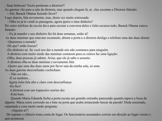 - Suas bobocas! Vocês perderam a diretora?!
As garotas vão para a sala da diretora, mas quando chegam lá, as elas escutam a Diretora falando:
- Alô, Barack Obama fazendo favor?
Logo depois, fala novamente, mas, desta vez muito estressada:
- Olha eu já te vendi as passagens, agora quero o meu dinheiro!
Do outro telefone da escola dava para escutar a conversa deles e Julia escutou tudo, Barack Obama estava
falando:
- Eu já mandei o seu dinheiro faz há duas semanas, estão aí!
As duas meninas que estavam escutando, abram a porta e a diretora desliga o telefone uma das duas dizem:
- Queremos a metade!
-De que? estão loucas?
-Do dinheiro ué. Se você nos der a metade nós não contamos para ninguém.
A diretora com muito medo das meninas contarem para os outros faz uma ligação:
-Olha, duas pessoas já sabem. Avise, que ele já sabe o assunto.
A diretora olha as duas meninas e novamente fala:
-Quero que uma das duas saem por favor saia da minha sala, só uma.
As duas garotas desconfiadas cochicham:
- Não sei não...
-É eu também...
Agora Julia fala alto e claro com desconfiança:
-Eu fico!
A diretora com um trapaceiro sorriso diz:
-Está bem.
Quando Maria Eduarda fecha a porta escuta um gemido estranho parecendo quando tapava a boca de
alguém. Maria entra correndo na e bate na porta que acaba arrancando lascas da parede! Duda assustada,
espantada e com muito medo pergunta:
-Alguém ai?!
De repente o silêncio toma conta do lugar. Os funcionários assustados correm em direção ao lugar verem o
que aconteceu
18
 