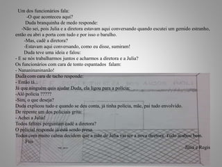 19
Um dos funcionários fala:
-O que aconteceu aqui?
Duda branquinha de medo responde:
-Não sei, pois Julia e a diretora estavam aqui conversando quando escutei um gemido estranho,
então eu abri a porta com tudo e por isso o barulho.
-Mas, cadê a diretora?
-Estavam aqui conversando, como eu disse, sumiram!
Duda teve uma ideia e falou:
- E se nós trabalharmos juntos e acharmos a diretora e a Julia?
Os funcionários com cara de tonto espantados falam:
- Nananinaninanão!
Duda com cara de tacho responde:
- Então tá...
Já que ninguém quis ajudar Duda, ela ligou para a polícia:
-Alô polícia ?????
-Sim, o que deseja?
Duda explicou tudo e quando se deu conta, já tinha polícia, mãe, pai tudo envolvido.
De repente um dos policiais grita:
- Achei a Julia!
Todos felizes perguntam cadê a diretora?
O policial responde já está sendo presa.
Todos com muito calma decidem que a mãe de Julia vai ser a nova diretora. Tudo acabou bem.
Fim
Júlia e Regis
 