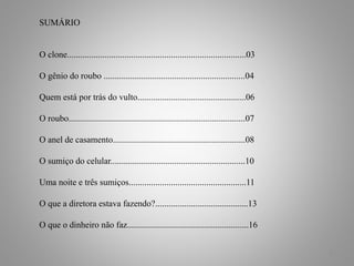 2
SUMÁRIO
O clone.................................................................................03
O gênio do roubo ................................................................04
Quem está por trás do vulto.................................................06
O roubo................................................................................07
O anel de casamento............................................................08
O sumiço do celular.............................................................10
Uma noite e três sumiços.....................................................11
O que a diretora estava fazendo?..........................................13
O que o dinheiro não faz.......................................................16
 