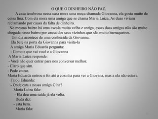 O QUE O DINHEIRO NÃO FAZ.
A casa tenebrosa nessa casa mora uma moça chamada Giovanna, ela gosta muito de
coisa fina. Com ela mora uma amiga que se chama Maria Luiza, As duas viviam
reclamando por causa da falta de dinheiro.
No mesmo bairro há uma escola muito velha e antiga, essas duas amigas não são muito
chegada nesse bairro por causa dos seus vizinhos que são muito barraqueiros.
Um dia acontece de uma conhecida da Giovanna.
Ela bate na porta da Giovanna para visita-la
A amiga Maria Eduarda pergunta:
- Como e que vai você e a Giovanna
A Maria Luiza responde:
- Você não quer entrar para nos conversar melhor.
- Claro que sim.
- Pode entrar.
Maria Eduarda entrou e foi até a cozinha para ver a Giovana, mas a ela não estava.
Falou Eduarda:
- Onde esta a nossa amiga Gina?
Maria Luiza fala:
- Ela deu uma saída já ela volta.
Duda diz:
- esta bem.
Maria fala:
20
 