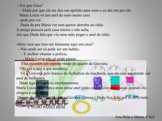 21
- Por que Gina?
- Duda por que ela me deu um apelido para mim e eu dei um pra ela.
Maria Luiza vê um anel de ouro muito caro
- pede pra ver.
Duda da pra Maria ver sem querer derruba no chão.
A amiga procura pela casa inteira e não acha.
Ate que Duda fala que viu uma mão pegar o anel do chão.
-Sério será que tem um fantasma aqui em casa?
- Não pode ser só pode ser um ladrão.
- E melhor chamar a polícia.
- Maria Luiza não só pode piorar.
Elas escutam um espirro vindo do quarto da Giovana.
Vão ver o que e que acontece.
Vê a Giovana pelo buraco da fechadura da maçaneta, que ela esta segurando um
anel de brilhantes.
Duda liga pra polícia imediatamente.
Maria Luiza que estava atrás desse anel junto com a Giovanna desde quando ela
chegou a casa delas.
Depois de tudo Maria Luiza e Giovana o presa e Duda fica feliz por te se livrado
delas duas
E TUDO PASSA BEM.
Ana Bela e Maria Clara
 