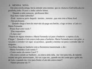 A MENINA NOVA
Em uma escola antiga, havia entrado uma menina que se chamava Gabriella,ela era
gordinha,tinha 10 anos e tinha cabelos loiros.
Quando a aula começou , professora falo:
-Seja bem vinda Gabriella!!
-Pode sentar-se perto daquele menino , moreno , que esta com a blusa Azul
- Sim professora
Quando chega a hora do intervalo ela pega seu lanche, e logo avistou a Laís e a
Maria Fernanda.
-Posso ficar com vocês ?
Elas respondem:
- É claro não!
Depois de alguns minutos a Maria Fernanda vai para o banheiro e espera a Laís
Chegar ! Quando a Laís estava indo para o banheiro, Maria Fernanda ouve um grito , e
vai para o corredor ver oque se-acontece , quando a menina vai para o corredor não vê
ninguém .
Carolline chega no banheiro com a fisionomia transtornada e diz :
-Maria Fernanda a Laís sumiu !!
- Como assim ela sumiu Carol ?!
-Ela estava saindo ao banheiro , eu estava atrás dela, me virei para trás, de repente
escutei um grito aterrorizante , fui ver o que era , quando me dei conta que o grito era
de Laís, e quando me virei para frente a Laís não estava mais!!
-Vamos procurar ela !?!
22
 