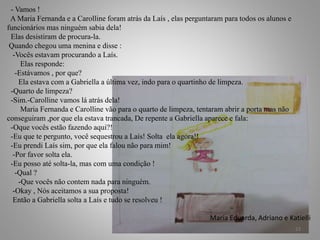 - Vamos !
A Maria Fernanda e a Carolline foram atrás da Laís , elas perguntaram para todos os alunos e
funcionários mas ninguém sabia dela!
Elas desistiram de procura-la.
Quando chegou uma menina e disse :
-Vocês estavam procurando a Laís.
Elas responde:
-Estávamos , por que?
Ela estava com a Gabriella a última vez, indo para o quartinho de limpeza.
-Quarto de limpeza?
-Sim.-Carolline vamos lá atrás dela!
Maria Fernanda e Carolline vão para o quarto de limpeza, tentaram abrir a porta mas não
conseguiram ,por que ela estava trancada, De repente a Gabriella aparece e fala:
-Oque vocês estão fazendo aqui?!
-Eu que te pergunto, você sequestrou a Laís! Solta ela agora!!
-Eu prendi Laís sim, por que ela falou não para mim!
-Por favor solta ela.
-Eu posso até solta-la, mas com uma condição !
-Qual ?
-Que vocês não contem nada para ninguém.
-Okay , Nós aceitamos a sua proposta!
Então a Gabriella solta a Laís e tudo se resolveu !
Maria Eduarda, Adriano e Katielli
23
 