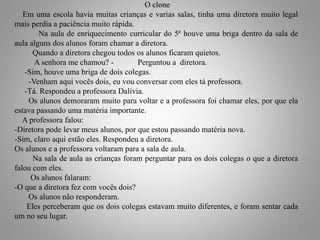 O clone
Em uma escola havia muitas crianças e varias salas, tinha uma diretora muito legal
mais perdia a paciência muito rápida.
Na aula de enriquecimento curricular do 5ª houve uma briga dentro da sala de
aula alguns dos alunos foram chamar a diretora.
Quando a diretora chegou todos os alunos ficaram quietos.
A senhora me chamou? - Perguntou a diretora.
-Sim, houve uma briga de dois colegas.
-Venham aqui vocês dois, eu vou conversar com eles tá professora.
-Tá. Respondeu a professora Dalivia.
Os alunos demoraram muito para voltar e a professora foi chamar eles, por que ela
estava passando uma matéria importante.
A professora falou:
-Diretora pode levar meus alunos, por que estou passando matéria nova.
-Sim, claro aqui estão eles. Respondeu a diretora.
Os alunos e a professora voltaram para a sala de aula.
Na sala de aula as crianças foram perguntar para os dois colegas o que a diretora
falou com eles.
Os alunos falaram:
-O que a diretora fez com vocês dois?
Os alunos não responderam.
Eles perceberam que os dois colegas estavam muito diferentes, e foram sentar cada
um no seu lugar.
3
 