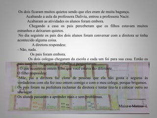 4
Os dois ficaram muitos quietos sendo que eles eram de muita bagunça.
Acabando a aula da professora Dalivia, entrou a professora Nacir.
Acabaram as atividades os alunos foram embora.
Chegando a casa os pais perceberam que os filhos estavam muitos
estranhos e deixaram quietos.
No dia seguinte os pais dos dois alunos foram conversar com a diretora se tinha
acontecido alguma coisa.
A diretora respondeu:
- Não, nada.
Os pais foram embora.
Os dois colegas chegaram da escola e cada um foi para sua casa. Então os
pais também chegaram do trabalho e perguntaram:
- O que aconteceu ontem filho que você estava tão diferente.
O filho respondeu:
-Mãe, pai a diretora faz clone de pessoas que ela não gosta e seguras às
verdadeiras com ela fez isso ontem comigo e com o meu colega, porque brigamos.
Os pais foram na prefeitura reclamar da diretora e tentar tira-la e colocar outra no
seu lugar.
Os alunos passaram a aprender mais e sem problemas.
Maisa e Mateus L
 