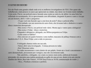 O GENIO DO ROUBO
Em são Paulo uma grande cidade onde avia os melhores investigadores do F.B.I. Eles quase não
trabalhavam, eram poucos os casos que apareciam na cidade, mas desta vez tiveram muito trabalho.
Certa noite, Flavio, um policial estava fazendo uma ronda na rodovia, de súbito viu uma forte luz
refletindo no acostamento, foi se aproximando com dificuldade, chegando lá parou o carro e viu que
era um homem, abril o vidro e perguntou:
- O que você esta fazendo aqui a esta hora da noite?!-disse o policial aflito.
- Fui roubado, sou um motorista de carro-forte, eles levaram tudo o dinheiro e o carro-
disse o motorista desesperado.
-Meu nome é Flavio, sou policial rodo viário. Monta aqui e vamos para a delegacia!
-Meu nome é Felipe - disse o motorista.
Chegando à delegacia o delegado, seu Milton perguntou ao Felipe.
-Como eram os ladrões?
-Eles estavam em quatro homens e uma mulher, mascaras de palhaço brancas com a
bandeira dos U.S.A. Disse Felipe ,com a mão no pescoço.
O delegado chamou todos em sua sala.
-Vamos abrir uma investigação. Começa procura no radar.
-Sim! Disseram todos.
No radar encontraram o carro dentro de um galpão, foram ate o local e encontraram o
carro desmanchado, procuraram por vestígios, mas não encontraram nada.
Não satisfeito, o delegado, vai a mais ou menos meia noite, embora já tivessem
procurado, ele encontra uma maleta pendurada no galho de uma arvore, dentro avia um convite
(Jardim dos Belos ,Rua João Vinício , Nº550.Terça Feira as 10:30, comemoração do roubo .)
- Há-a...!Nenhum criminoso e perfeito.
5
 