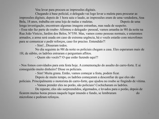Vou levar para procura as impressões digitais.
Chegando à base policial, o delegado vai logo levar a maleta para procurar as
impressões digitais, depois de 1 hora saiu o laudo, as impressões eram de uma vendedora, Ana
Bela, 18 anos, trabalha em uma loja de malas e maletas. Depois de uma
longa investigação, encontram algumas imagens estranhas, mas nada de suspeito.
- Essa não faz parte do roubo- Afirmou o delegado- pessoal, vamos amanha às 9H da noite na
Rua João Vinício, Jardim dos Belos, N°550. Mas, vamos como pessoas normais, e estaremos
armados, a arma será usada em caso de extrema urgência, há e vocês estarão com microfones
para se comunicar e pedir reforços, caso for preciso. Entendido?!
- Sim!...Disseram todos.
No dia seguinte ás 9H da noite os policiais chegam a casa. Eles esperaram mais de
1H, de súbito, os ladrões entraram e perguntam aflitos.
- Quem são vocês?! O que estão fazendo aqui?!
- Nos fomos convidados para esta festa hoje. A comemoração do assalto do carro-forte. E ai
conseguirão muito dinheiro? Disse os policiais.
- Sim! Muita grana. Então, vamos começar a festa, podem ficar.
Depois de muito tempo, os ladrões começaram a desconfiar de que eles são
policiais. Principalmente o motorista do carro-forte, que ajudou no roubo se fingindo de vitima.
- Vamos prender eles no porão, são policiais! Cochicharam os ladrões.
De repente, eles são surpreendidos, algemados, e levados para o porão, depois de
ficarem muitas horas presos naquele lugar imundo e fundo, se lembraram do
microfone e pediram reforços.
6
 