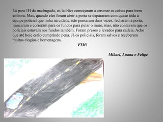 7
Lá para 1H da madrugada, os ladrões começaram a arrumar as coisas para irem
embora. Mas, quando eles foram abrir a porta se depararam com quase toda a
equipe policial que tinha na cidade, não pensaram duas vezes, fecharam a porta,
trancaram e correram para os fundos para pular o muro, mas, não contavam que os
policiais estavam nos fundos também. Foram presos e levados para cadeia. Acho
que até hoje estão cumprindo pena. Já os policiais, foram salvos e receberam
muitos elogios e homenagens.
FIM!
Mikael, Luana e Felipe
 