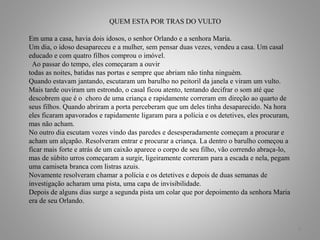 QUEM ESTA POR TRAS DO VULTO
Em uma a casa, havia dois idosos, o senhor Orlando e a senhora Maria.
Um dia, o idoso desapareceu e a mulher, sem pensar duas vezes, vendeu a casa. Um casal
educado e com quatro filhos comprou o imóvel.
Ao passar do tempo, eles começaram a ouvir
todas as noites, batidas nas portas e sempre que abriam não tinha ninguém.
Quando estavam jantando, escutaram um barulho no peitoril da janela e viram um vulto.
Mais tarde ouviram um estrondo, o casal ficou atento, tentando decifrar o som até que
descobrem que é o choro de uma criança e rapidamente correram em direção ao quarto de
seus filhos. Quando abriram a porta perceberam que um deles tinha desaparecido. Na hora
eles ficaram apavorados e rapidamente ligaram para a polícia e os detetives, eles procuram,
mas não acham.
No outro dia escutam vozes vindo das paredes e desesperadamente começam a procurar e
acham um alçapão. Resolveram entrar e procurar a criança. La dentro o barulho começou a
ficar mais forte e atrás de um caixão aparece o corpo de seu filho, vão correndo abraça-lo,
mas de súbito urros começaram a surgir, ligeiramente correram para a escada e nela, pegam
uma camiseta branca com listras azuis.
Novamente resolveram chamar a polícia e os detetives e depois de duas semanas de
investigação acharam uma pista, uma capa de invisibilidade.
Depois de alguns dias surge a segunda pista um colar que por depoimento da senhora Maria
era de seu Orlando.
8
 