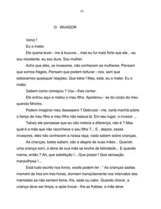 10
O INVASOR
Venci !
Eu o matei.
Ele queria levar - me à loucura... mas eu fui mais forte que ele... eu
sou resistente, eu sou dura. Sou mulher.
Acho que eles, os invasores, não conhecem as mulheres. Pensam
que somos frágeis. Pensam que podem torturar - nos, sem que
esbocemos quaisquer reações. Que tolos ! Mas, este, eu o matei. Eu o
matei.
Sabem como começou ? Vou - lhes contar.
Ele entrou aqui e matou o meu filho. Apoderou - se do corpo do meu
querido filhinho.
Podem imaginar meu desespero ? Debrucei - me, certa manhã,sobre
o berço de meu filho e meu filho não estava lá. Em seu lugar, o invasor ...
Talvez ele pensasse que eu não notaria a diferença, não é ? Mas
qual é a mãe que não reconhece o seu filho ?... E , depois, esses
invasores, eles não conhecem a nossa raça, nada sabem sobre crianças.
As crianças, todos sabem, são a alegria de suas mães... Quando
uma criança sorri, a alma de sua mãe se enche de felicidade... E quando
mama, então ? Ah, que satisfação !... Que prazer ! Que sensação
maravilhosa !...
Está tudo escrito nos livros, vocês podem ler : “ As crianças sadias
mamam de tres em tres horas, dormem tranqüilamente nos intervalos das
mamadas se não sentem fome, frio, sede ou calor. Quando chorar, a
criança deve ser limpa, e após trocar - lhe as fraldas, a mãe deve
 