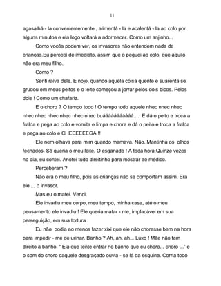 11
agasalhá - la convenientemente , alimentá - la e acalentá - la ao colo por
alguns minutos e ela logo voltará a adormecer. Como um anjinho...
Como vocês podem ver, os invasores não entendem nada de
crianças.Eu percebi de imediato, assim que o peguei ao colo, que aquilo
não era meu filho.
Como ?
Senti raiva dele. E nojo, quando aquela coisa quente e suarenta se
grudou em meus peitos e o leite começou a jorrar pelos dois bicos. Pelos
dois ! Como um chafariz.
E o choro ? O tempo todo ! O tempo todo aquele nhec nhec nhec
nhec nhec nhec nhec nhec nhec buááááááááááá..... E dá o peito e troca a
fralda e pega ao colo e vomita e limpa e chora e dá o peito e troca a fralda
e pega ao colo e CHEEEEEEGA !!
Ele nem olhava para mim quando mamava. Não. Mantinha os olhos
fechados. Só queria o meu leite. O esganado ! A toda hora.Quinze vezes
no dia, eu contei. Anotei tudo direitinho para mostrar ao médico.
Perceberam ?
Não era o meu filho, pois as crianças não se comportam assim. Era
ele ... o invasor.
Mas eu o matei. Venci.
Ele invadiu meu corpo, meu tempo, minha casa, até o meu
pensamento ele invadiu ! Ele queria matar - me, implacável em sua
perseguição, em sua tortura .
Eu não podia ao menos fazer xixi que ele não chorasse bem na hora
para impedir - me de urinar. Banho ? Ah, ah, ah... Luxo ! Mãe não tem
direito a banho. “ Ela que tente entrar no banho que eu choro... choro ...” e
o som do choro daquele desgraçado ouvia - se lá da esquina. Corria todo
 