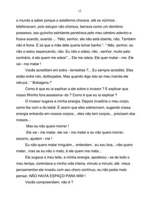 12
o mundo a saber porque o estafermo chorava, até os vizinhos
telefonavam, pois estupor não chorava, berrava como um demônio
possesso, seu guincho estridente penetrava pelo meu cérebro adentro e
ficava soando, soando ... “Não, senhor, ele não está doente, não. Também
não é fome. É só que a mãe dele queria tomar banho ”. “ Não, senhor, eu
não o estou espancando, não. Eu não o odeio, não , senhor, muito pelo
contrário, é ele quem me odeia”’... Ele me odeia. Ele quer matar - me. Ele
vai - me matar !
Vocês acreditam em extra - terrestres ?... Eu sempre acreditei. Eles
estão entre nós, disfarçados. Mas quando digo isto ao meu marido ele
retruca : “ Bobagens !”
Como é que eu ia explicar a ele sobre o invasor ? E explicar que
nosso filhinho fora assassina- do ? Como é que eu ia explicar ?
O invasor sugava a minha energia. Depois invadiria o meu corpo,
como fez com o do bebê. É assim que eles sobrevivem, sugando nossa
energia entrando em nossos corpos... eles não tem corpos... precisam dos
nossos...
Mas eu não quero morrer !
Ele vai - me matar, ele vai - me matar e eu não quero morrer,
socorro, ajudem - me !
Eu não quero matar ninguém... entendam.. eu sou boa... não quero
matar.. mas se eu não o mato, é ele quem ma mata...
Ele sugava o meu leite, a minha energia, apoderou - se de todo o
meu tempo, controlava a minha vida inteira, minuto a minuto, até meus
pensamentos ele invadiu com seu choro contínuo, eu não podia mais
pensar, NÃO HAVIA ESPAÇO PARA MIM !
Vocês compreendem, não é ?
 