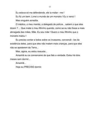 13
Eu estava só me defendendo, ele ia matar - me !
Eu fiz um bem. Livrei o mundo de um monstro ! Eu o venci !
Mas ninguém acredita.
O médico, o meu marido, o delegado de polícia... sabem o que eles
dizem ? ... Que matei o meu filhinho querido, como se eu não fosse a mais
abnegada das mães. Mãe. Eu sou mãe ! Quero o meu filhinho que o
monstro matou !
Eu preciso contar a todos sobre os invasores, convencê - los da
existência deles, para que eles não matem mais crianças, para que eles
não se apoderem da Terra...
Mas, agora, eu estou exausta...
Amanhã eu os convencerei de que falo a verdade. Estou há dois
meses sem dormir...
Amanhã...
Hoje eu PRECISO dormir.
 