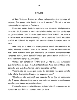 14
O INIMIGO
Já dizia Nietszche: “Procuravas o fardo mais pesado e te encontraste a ti
mesmo... Não podes mais libertar - te de ti mesmo...”. Ah, como eu bem
compreendia as palavras de Zaratustra!
Eu sempre soube, desde bem pequena, que o meu pior inimigo morava
dentro de mim. Ele aparecia nas horas mais impróprias, fazendo - me derrubar
refrigerante sobre o convidado mais importante da festa, fazendo - me tropeçar
e cair no hora do passeio de domingo... O pior eram as provas escolares,
quando ele colocava as vírgulas nas decimais erradas e trocava todas as
datas.
Mais tarde vim a saber que outras pessoas tinham seus demônios, ou
vozes, interiores. Sócrates. Joana d’Arc. Diziam : “a voz de Deus dentro de
mim”. Eram demônios bons, pois Sócrates foi um filósofo e Joana uma santa.
Pensando melhor, foram demônios maus, pois ambos foram condenados à
morte justamente porque ouviam vozes.
O meu é com certeza um demônio cruel. Ele não fala, age. Nunca sei o
que ele vai fazer, até que o faça. E aí fico indefesa. Nada mais inútil que tentar
consertar uma gafe. Quanto mais a gente se explica, pior fica.
“Rosana, não se zangue por eu não ter convidado você para a minha
festa. Não fiz de propósito. É que eu me esqueci de você.”
“Zézinho, eu não levei você para casa não foi por falta de coleguismo,
não. É que eu não reparei que estava chovendo, por isso não entendi quando
você falou que estava sem guarda - chuva.”
E assim fui perdendo pela vida meus amigos, e também os concursos, os
empregos e tudo de bom que aparecesse pela frente.
 