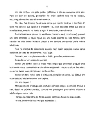 15
Um dia conheci um gato, gatão, gatésimo, e ele me convidou para sair.
Pois ao sair do banho, pensando no lindo vestido que eu ia estrear,
escorreguei no sabonete e fraturei o cóccix.
Ah, não! Foi demais! Senti tanta raiva que resolvi destruir o demônio. E
tanto me esforcei que aprendi a pressentí - lo, e um segundo antes que ele se
manifestasse, eu saia na frente e agia. A meu favor, naturalmente.
Assim finalmente passei no vestibular, formei - me ( com louvor), garanti
um bom emprego e fiquei noiva de um moço distinto de boa família bem
situado na vida como mamãe, papai e eu sempre desejamos para minha
felicidade.
Pois na manhã do casamento acordei num lugar estranho, numa cama
estranha, ao lado de um estranho. Nua. Suja.
O quarto, em completa desordem, fétido, garrafas pelos cantos.
Só pode ser um pesadelo, pensei.
Tomei um banho, vesti a roupa mais limpa que encontrei, peguei uma
bolsa com meus documentos e dinheiro e esgueirei - me porta afora. Detalhe :
eu nunca tivera tanto dinheiro em minhas mãos.
Tomei um táxi, rumei para a rodoviária, comprei um jornal. Eu estava em
outro estado, exatamente um ano depois.
Um ano depois !
Minha primeira preocupação era fugir, por isso peguei o primeiro ônibus a
sair, desci na próxima parada, comprei um passagem para minha cidade e
telefonei para meus pais.
- Chego na rodoviária às 18:00, papai, por favor, fique me esperando.
- Filha, onde você está? O que aconteceu ?
 