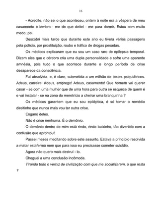 16
- Acredite, não sei o que aconteceu, ontem à noite era a véspera de meu
casamento e lembro - me de que deitei - me para dormir. Estou com muito
medo, pai.
Descobri mais tarde que durante este ano eu tivera várias passagens
pela polícia, por prostituição, roubo e tráfico de drogas pesadas.
Os médicos explicaram que eu sou um caso raro de epilepsia temporal.
Dizem eles que o cérebro cria uma dupla personalidade e sofre uma aparente
amnésia, pois tudo o que acontece durante o longo período de crise
desaparece da consciência.
Fui absolvida, e, é claro, submetida a um milhão de testes psiquiátricos.
Adeus, carreira! Adeus, emprego! Adeus, casamento! Que homem vai querer
casar - se com uma mulher que de uma hora para outra se esquece de quem é
e vai instalar - se na zona do meretrício a cheirar uma branquinha ?
Os médicos garantem que eu sou epiléptica, é só tomar o remédio
direitinho que nunca mais vou ter outra crise.
Engano deles.
Não é crise nenhuma. É o demônio.
O demônio dentro de mim está rindo, rindo baixinho, tão divertido com a
confusão que aprontou!
Passei meses meditando sobre este assunto. Estava a princípio resolvida
a matar estafermo nem que para isso eu precisasse cometer suicídio.
Agora não quero mais destruí - lo.
Cheguei a uma conclusão incômoda.
Tirando todo o verniz de civilização com que me socializaram, o que resta
?
 