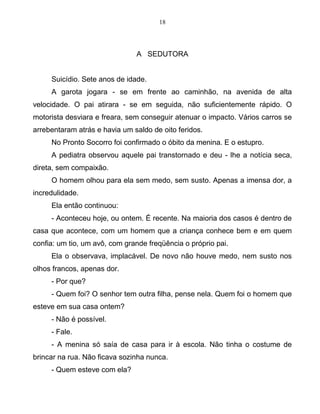 18
A SEDUTORA
Suicídio. Sete anos de idade.
A garota jogara - se em frente ao caminhão, na avenida de alta
velocidade. O pai atirara - se em seguida, não suficientemente rápido. O
motorista desviara e freara, sem conseguir atenuar o impacto. Vários carros se
arrebentaram atrás e havia um saldo de oito feridos.
No Pronto Socorro foi confirmado o óbito da menina. E o estupro.
A pediatra observou aquele pai transtornado e deu - lhe a notícia seca,
direta, sem compaixão.
O homem olhou para ela sem medo, sem susto. Apenas a imensa dor, a
incredulidade.
Ela então continuou:
- Aconteceu hoje, ou ontem. É recente. Na maioria dos casos é dentro de
casa que acontece, com um homem que a criança conhece bem e em quem
confia: um tio, um avô, com grande freqüência o próprio pai.
Ela o observava, implacável. De novo não houve medo, nem susto nos
olhos francos, apenas dor.
- Por que?
- Quem foi? O senhor tem outra filha, pense nela. Quem foi o homem que
esteve em sua casa ontem?
- Não é possível.
- Fale.
- A menina só saía de casa para ir à escola. Não tinha o costume de
brincar na rua. Não ficava sozinha nunca.
- Quem esteve com ela?
 