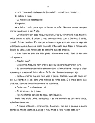 19
- Uma criança educada com tanto cuidado... com todo o carinho...
E, súbito, a raiva.
- Eu mato esse desgraçado!
E o pranto.
A médica pediu para que entrasse a mãe. Nesses casos sempre
prensava primeiro o pai. A sós.
- Quem esteve em casa hoje, doutora? Meu pai, com minha mãe, ficamos
todos juntos na sala. E ontem o meu cunhado ficou com a Daniela, à tarde,
quando fui ao dentista. Eu sempre a levo comigo, mas ela estava jogando
vídeogame com o tio e ele disse que não tinha nada para fazer e ficaria com
ela até eu voltar. Não notei nada de estranho quando cheguei.
- Não pode ter sido ele. Não pode. Não o meu irmão. Tem de ter sido
outra pessoa.
- Alguém mais?
- Meu primo. Não, ele nem entrou, passou só para devolver um livro.
- Eu quero conversar com o seu cunhado. Vamos chamá - lo aqui e dizer
apenas que a menina foi atropelada. Se foi ele, não queremos que fuja.
- Então é melhor que ele nem veja a gente, doutora. Mas não pode ser
ele. Ele também é pai, tem uma filhinha de vinte dias. É a mais gentil das
criaturas. Sempre tão carinhoso com as sobrinhas.
- Carinhoso. E acaba de ser pai.
- Ai, se foi ele... eu o mato.
- Nós não temos certeza de nada, por enquanto.
Meia hora mais tarde, apresentou - se um homem de uns trinta anos,
visivelmente nervoso:
- A minha sobrinha... com licença, disseram - me que a doutora é quem
atendeu a minha sobrinha. Eu não vi meu irmão lá fora. Aonde está ela?
 