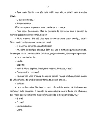 20
- Boa tarde. Sente - se. Os pais estão com ela, o estado dela é muito
grave.
- O que aconteceu?
- Atropelamento.
O homem parecia preocupado, queria ver a criança.
- Não pode. Só os pais. Mas eu gostaria de conversar com o senhor. A
menina gosta muito do senhor, não é?
- Muito mesmo. Ela até dizia que ia crescer para casar comigo, sabe?
Ficou muito chateada quando eu me casei.
- E o senhor alimenta estas fantasias?
- Ah, bem, eu sempre brincava com ela. Era a minha segunda namorada.
Eu sempre trazia um chocolate, um doce, pegava no colo, levava para passear.
- Uma menina bonita.
- Linda.
- Esperta?
- Nossa! Muito esperta. Inteligente mesmo. Precoce, sabe?
- Como assim, precoce?
- Não parece uma criança, às vezes, sabe? Passa um batonzinho, gosta
de um perfume, de uma roupinha transada, de um brinco...
- Vaidosa.
- Uma mulherzinha. Sentava no meu colo e dizia assim: “Adivinha o meu
perfume”, toda dengosa. E quando eu vou embora ela me beija, me abraça e
diz: “Você casou com outra mas continua sendo o meu namorado, viu?”
- E era?
- O que?
- Namorado dela.
- Claro.
 