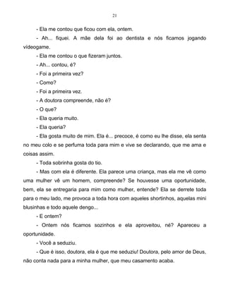 21
- Ela me contou que ficou com ela, ontem.
- Ah... fiquei. A mãe dela foi ao dentista e nós ficamos jogando
vídeogame.
- Ela me contou o que fizeram juntos.
- Ah... contou, é?
- Foi a primeira vez?
- Como?
- Foi a primeira vez.
- A doutora compreende, não é?
- O que?
- Ela queria muito.
- Ela queria?
- Ela gosta muito de mim. Ela é... precoce, é como eu lhe disse, ela senta
no meu colo e se perfuma toda para mim e vive se declarando, que me ama e
coisas assim.
- Toda sobrinha gosta do tio.
- Mas com ela é diferente. Ela parece uma criança, mas ela me vê como
uma mulher vê um homem, compreende? Se houvesse uma oportunidade,
bem, ela se entregaria para mim como mulher, entende? Ela se derrete toda
para o meu lado, me provoca a toda hora com aqueles shortinhos, aquelas mini
blusinhas e todo aquele dengo...
- E ontem?
- Ontem nós ficamos sozinhos e ela aproveitou, né? Apareceu a
oportunidade.
- Você a seduziu.
- Que é isso, doutora, ela é que me seduziu! Doutora, pelo amor de Deus,
não conta nada para a minha mulher, que meu casamento acaba.
 