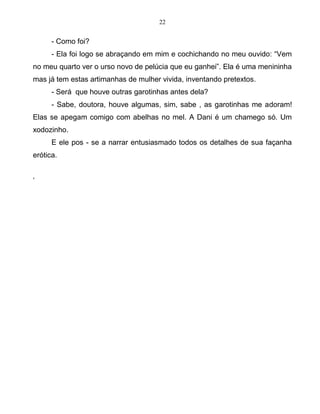 22
- Como foi?
- Ela foi logo se abraçando em mim e cochichando no meu ouvido: “Vem
no meu quarto ver o urso novo de pelúcia que eu ganhei”. Ela é uma menininha
mas já tem estas artimanhas de mulher vivida, inventando pretextos.
- Será que houve outras garotinhas antes dela?
- Sabe, doutora, houve algumas, sim, sabe , as garotinhas me adoram!
Elas se apegam comigo com abelhas no mel. A Dani é um chamego só. Um
xodozinho.
E ele pos - se a narrar entusiasmado todos os detalhes de sua façanha
erótica.
‘
 