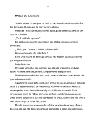 23
MARCA DE LÁGRIMAS
Márcia estava com os pais na piscina, saboreando o churrasco familiar
dos domingos. O clima era de bom humor e alegria.
Piscando - lhe seus travessos olhos azuis, papai estendeu para ela um
copo de cuba libre.
_Você está feliz, querida ?
Ela acabara de ganhar uma viagem aos States como presente de
aniversário.
_ Muito, pai ! Você é o melhor pai do mundo !
Como poderia ela não estar feliz ?
Seria uma manhã de domingo perfeita, não fossem algumas coisinhas
que intrigavam Márcia.
Insignificâncias.
O vestido vermelho, por exemplo, que ela não encontrara em lugar
algum. Não fora para a lavanderia. Simplesmente desaparecera.
O tabuleiro de xadrez em seu quarto, quando ela tinha certeza de te - lo
guardado no escritório.
Aquele filme a que Sofia insistia em afirmar que as duas haviam assistido
juntas e o desconfortável 3 de matemática. O professor chamara Márcia à
lousa e pedira a ela que resolvesse alguns problemas, o que ela fizera
corretamente como de hábito, sem errar nenhum, excelente aluna que era.
Então ele lhe perguntou o que lhe acontecera na prova, quando ela não tinha a
menor lembrança de haver feito prova.
Mamãe já marcara uma consulta médica para Márcia na terça - feira e
dissera a ela que não desse importância demasiada a esses esquecimentos.
 