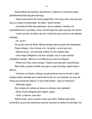 24
Essas falhas de memória, tão bizarras, nublavam o horizonte quase
perfeitamente feliz daquele domingo.
- Hoje é aniversário de minha amiga Rute. Vou mais cedo, pois ela quer
que eu a ajude na decoração do salão - disse mamãe.
- As festas de Rute são deliciosas. Se eu pudesse, mamãe, iria
escondidinha em sua bolsa, como uma formiguinha, para avançar nos doces.
- Você morreria de tédio, isto sim. Festa boa para você foi a de sábado
passado.
- Ah, se foi !
Os quinze anos de Sofia. Márcia dançara até as quatro da madrugada.
‘ Papai enlaçou - lhe a cintura e fe - la sentar - se em seu colo :
- Márcia tornou - se uma bela mulher. Eu me orgulho dela.
- Uma moça inteligente e de bom coração, isto é o que importa -
completou mamãe - Márcia é uma filha que só nos traz alegrias.
- Parem com isso, seus corujas ! Vocês é que são pais maravilhosos.
Mais tarde, quando mamãe saiu para a casa da amiga, papai disse à
Márcia :
- Vá tomar um banho, coloque aquele perfume que eu lhe dei e vista
aquele vestido amarelo que a deixa tão bonita. Eu vou preparar um suco de
frutas para tomarmos depois. O que você prefere : caju ou maracujá ?
- Maracujá, papai.
Ela o beijou em ambas as faces e o abraçou bem apertado :
- Muito, muito obrigada pela viagem, papai.
- Você a merece, meu bem.
Márcia subiu para o quarto e abriu seu diário. Melhor seria dizer
semanário, já que ela costumava escrever durante as tardes de domingo. Na
 