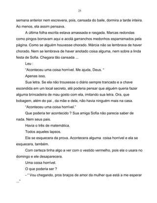 25
semana anterior nem escrevera, pois, cansada do baile, dormira a tarde inteira.
Ao menos, ela assim pensava.
A última folha escrita estava amassada e rasgada. Marcas redondas
como pingos borravam aqui e acolá garranchos medonhos esparramados pela
página. Como se alguém houvesse chorado. Márcia não se lembrava de haver
chorado. Nem se lembrava de haver anotado coisa alguma, nem sobre a linda
festa de Sofia. Chegara tão cansada ...
Leu :
“Aconteceu uma coisa horrível. Me ajuda, Deus. “
Apenas isso.
Sua letra. Se ela não trouxesse o diário sempre trancado e a chave
escondida em um local secreto, até poderia pensar que alguém queria fazer
alguma brincadeira de mau gosto com ela, imitando sua letra. Ora, que
bobagem, além do pai , da mãe e dela, não havia ninguém mais na casa.
“Aconteceu uma coisa horrível.”
Que poderia ter acontecido ? Sua amiga Sofia não parecia saber de
nada. Nem seus pais.
Havia o três de matemática.
Todos aqueles lapsos.
Ela se esquecera da prova. Acontecera alguma coisa horrível e ela se
esquecera, também.
Com certeza tinha algo a ver com o vestido vermelho, pois ela o usara no
domingo e ele desaparecera.
Uma coisa horrível.
O que poderia ser ?
- “ Vou chegando, pros braços de amor da mulher que está a me esperar
...”
 