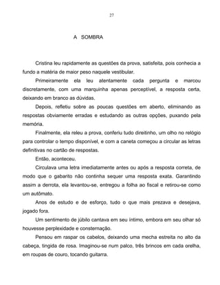 27
A SOMBRA
Cristina leu rapidamente as questões da prova, satisfeita, pois conhecia a
fundo a matéria de maior peso naquele vestibular.
Primeiramente ela leu atentamente cada pergunta e marcou
discretamente, com uma marquinha apenas perceptível, a resposta certa,
deixando em branco as dúvidas.
Depois, refletiu sobre as poucas questões em aberto, eliminando as
respostas obviamente erradas e estudando as outras opções, puxando pela
memória.
Finalmente, ela releu a prova, conferiu tudo direitinho, um olho no relógio
para controlar o tempo disponível, e com a caneta começou a circular as letras
definitivas no cartão de respostas.
Então, aconteceu.
Circulava uma letra imediatamente antes ou após a resposta correta, de
modo que o gabarito não continha sequer uma resposta exata. Garantindo
assim a derrota, ela levantou-se, entregou a folha ao fiscal e retirou-se como
um autômato.
Anos de estudo e de esforço, tudo o que mais prezava e desejava,
jogado fora.
Um sentimento de júbilo cantava em seu íntimo, embora em seu olhar só
houvesse perplexidade e consternação.
Pensou em raspar os cabelos, deixando uma mecha estreita no alto da
cabeça, tingida de rosa. Imaginou-se num palco, três brincos em cada orelha,
em roupas de couro, tocando guitarra.
 