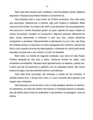 29
Dali a dez dias haveria outro vestibular, outra faculdade a tentar. Bastava
esquecer o fracasso da primeira tentativa e concentrar-se.
Nos próximos dias o mau humor de Cristina aumentou. Sua vida como
que escureceu. Quebrara-se a sintonia, algo sutil mudara a realidade. Nada
mais era como antes. As coisas não eram o que pareciam. Da sua perspectiva,
era como se o mundo houvesse girado um grau, apenas um grau e todas as
coisas houvessem mudado um pouquinho. Algumas pessoas afastavam-se
dela, outras claramente a evitavam e pior que isso, coisas estranhas
começaram a acontecer. Desconhecidos a abordavam na rua e ela, cuja força
de vontade sempre a mantivera no assim apregoado bom caminho, deixava-se
ficar a ouvir aquela conversa de desocupados, a fantasiar em como seria andar
descalça na praia sob o céu noturno, a curtir um baseado.
Bem cedo, na manhã do segundo vestibular, que seria em São Paulo,
Cristina despediu-se dos pais e partiu. Sentia-se tinindo de saber, uma
verdadeira enciclopédia. Revisara seus apontamentos na véspera, e desta vez,
é claro que ela iria preencher o gabarito com as respostas certas. Seu futuro
estava em jogo e ela não admitiria nenhum contratempo.
Com esta firme convicção, ela começou a subida da Via Anchieta. A
estrada estava livre, o tempo bem claro e o carro revisado para garantir uma
viagem sem incidentes.
Nas tortuosas curvas da serra, uma, a mais perigosa, beirava um abismo.
Ao adentrá-la, as mãos de Cristina não fizeram o necessário desvio na direção.
Seu pé direito pisou fundo no acelerador e ela penetrou na paisagem, rumo ao
infinito.
 