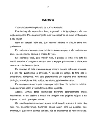 30
OVERDOSE
- Vou disputar o campeonato de surf na Austrália.
Fulminei aquele jovem deus loiro, segurando a indignação por trás das
feições de pedra. Pois aquele ingrato ousava estraçalhar os meus sonhos para
o seu futuro!
Nem eu percebi, nem ele, que naquele instante o vínculo entre nós
quebrou-se.
Eu realizava meus afazeres cotidianos como sempre, e ele realizava os
seus. Eu, no entanto, perdera o prazer de viver.
Ele acordava cedo, para treinar mais, e passou a tomar seu café da
manhã sozinho. Começou a almoçar com a equipe, para manter a dieta, e o
mesmo acontecia com o jantar.
Eu colocava só dois pratos na mesa, mesmo que ele estivesse em casa,
e o pai não questionava a omissão. A coleção de troféus do filho não o
emocionava, tampouco. Nós dois preferiríamos um diploma sem nenhuma
distinção, mas diploma. Não troféus, nem fama, glória ou honrarias.
Ele nos contava sobre suas buscas por patrocínio, nós ouvíamos quietos.
Comentávamos sobre o vestibular sem obter resposta.
Adoeci. Minhas dores reumáticas travaram dolorosamente meus
movimentos, e ele passou a cuidar da lavagem das próprias roupas e da
limpeza do quarto, para poupar-me.
Os remédios davam-me sono, eu me recolhia cedo, e assim, à noite, não
mais nos encontrávamos. Fazemos coisas assim com as pessoas que
amamos, e, quase sem darmos por isso, nós as expulsamos de nosso coração.
 