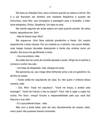 31
Ele fazia as refeições fora, saía e entrava quando eu estava a dormir. Ele
e o pai discutiam por dinheiro com bastante freqüência e quando ele
comunicou, todo feliz, que conseguira a passagem para a Austrália, o bate-
boca extrapolou. Gritos. Desaforos. Um tapa na cara.
Na manhã seguinte ele ainda estava em casa quando acordei. De olhos
baixos, aguardava-me. Sorri.
- Não foi treinar hoje, filho?
Ele ergueu-se. Uma faixa colorida prendia-lhe a franja. Um suspiro
expandiu-lhe o tórax robusto. Por um instante eu o admirei, meu jovem Balder,
suas longas tranças douradas balançando à frente dos ombros como um
desafio. Ele tocou-me gentilmente o rosto:
- Vou-me embora, mãe.
Só então dei-me conta da mochila apoiada à porta. Dirigi-me à cozinha e
comecei a cortar meu pão.
- Um beijo de despedida, mãe. Deseje-me sorte.
Ele aproximou-se, seu meigo olhar brilhando como o de um garotinho. Eu
dei-lhe as costas.
- Vocês estão-me expulsando de casa. Eu não quero ir embora dessa
maneira, mãe.
- Ora, filho! “Você me expulsou!”, “Você me forçou a aceitar este
emprego!”, “Você me induziu a isto ou àquilo!”. Fácil, não é, jogar a culpa nos
outros. Por favor, cresça! Encare a responsabilidade pelo que você faz!
Assuma a sua vida!
- É o que pretendo fazer, mãe.
Não ouvi a porta bater, pois ele saiu discretamente de nossas vidas,
como quem não quisesse mesmo incomodar.
 