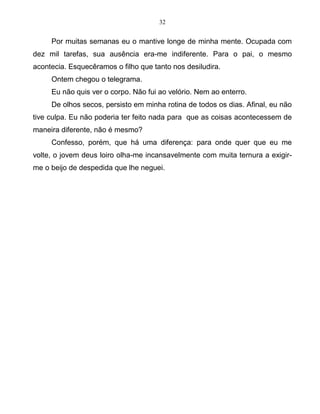 32
Por muitas semanas eu o mantive longe de minha mente. Ocupada com
dez mil tarefas, sua ausência era-me indiferente. Para o pai, o mesmo
acontecia. Esquecêramos o filho que tanto nos desiludira.
Ontem chegou o telegrama.
Eu não quis ver o corpo. Não fui ao velório. Nem ao enterro.
De olhos secos, persisto em minha rotina de todos os dias. Afinal, eu não
tive culpa. Eu não poderia ter feito nada para que as coisas acontecessem de
maneira diferente, não é mesmo?
Confesso, porém, que há uma diferença: para onde quer que eu me
volte, o jovem deus loiro olha-me incansavelmente com muita ternura a exigir-
me o beijo de despedida que lhe neguei.
 