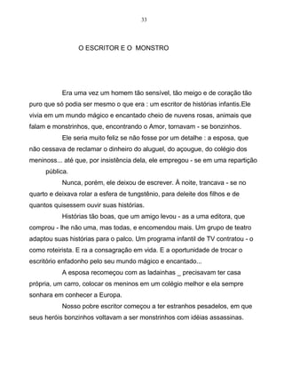 33
O ESCRITOR E O MONSTRO
Era uma vez um homem tão sensível, tão meigo e de coração tão
puro que só podia ser mesmo o que era : um escritor de histórias infantis.Ele
vivia em um mundo mágico e encantado cheio de nuvens rosas, animais que
falam e monstrinhos, que, encontrando o Amor, tornavam - se bonzinhos.
Ele seria muito feliz se não fosse por um detalhe : a esposa, que
não cessava de reclamar o dinheiro do aluguel, do açougue, do colégio dos
meninoss... até que, por insistência dela, ele empregou - se em uma repartição
pública.
Nunca, porém, ele deixou de escrever. À noite, trancava - se no
quarto e deixava rolar a esfera de tungstênio, para deleite dos filhos e de
quantos quisessem ouvir suas histórias.
Histórias tão boas, que um amigo levou - as a uma editora, que
comprou - lhe não uma, mas todas, e encomendou mais. Um grupo de teatro
adaptou suas histórias para o palco. Um programa infantil de TV contratou - o
como roteirista. E ra a consagração em vida. E a oportunidade de trocar o
escritório enfadonho pelo seu mundo mágico e encantado...
A esposa recomeçou com as ladainhas _ precisavam ter casa
própria, um carro, colocar os meninos em um colégio melhor e ela sempre
sonhara em conhecer a Europa.
Nosso pobre escritor começou a ter estranhos pesadelos, em que
seus heróis bonzinhos voltavam a ser monstrinhos com idéias assassinas.
 