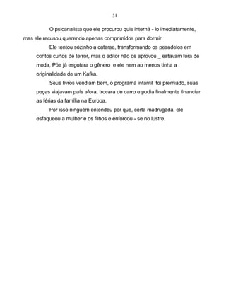 34
O psicanalista que ele procurou quis interná - lo imediatamente,
mas ele recusou,querendo apenas comprimidos para dormir.
Ele tentou sózinho a catarse, transformando os pesadelos em
contos curtos de terror, mas o editor não os aprovou _ estavam fora de
moda, Pöe já esgotara o gênero e ele nem ao menos tinha a
originalidade de um Kafka.
Seus livros vendiam bem, o programa infantil foi premiado, suas
peças viajavam país afora, trocara de carro e podia finalmente financiar
as férias da família na Europa.
Por isso ninguém entendeu por que, certa madrugada, ele
esfaqueou a mulher e os filhos e enforcou - se no lustre.
 