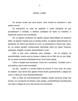 35
ENFIM...LIVRE!
Eu sempre soube que seria assim: certa manhã eu acordaria e tudo
estaria normal.
Eu esqueceria os anos de angústia, o medo constante de que
percebessem a verdade, o disfarce cuidadoso de todos os instantes, o
fingimento contínuo de normalidade.
Ah, se alguém soubesse! Se alguém sequer desconfiasse da presença
deles, se alguém notasse que eu recebia ordens, se alguém deslumbrasse um
pedacinho do inferno por detrás do muro, ou percebesse a tirania das vozes,
ah, eu estaria perdido, enclausurado eternidade afora em algum hospício,
supliciado, drogado, anulado, desacreditado e inútil.
Nem a arte seria suficiente para proteger - me do estigma da
excentricidade, mesmo que eu tivesse o talento de um Dali, de um van Gogh.
Ah, eu queria somente a felicidade de ser como toda a gente.
Tanto o desejei que aconteceu. Como diz o provérbio: “Cuidado com o
que pedires, pois te será concedido”.
Um dia... acordei e o mundo voltara ao normal. O muro caíra. As vozes
se calaram. Que alívio! Dos gestos triviais fluíam gostosamente a alegria de
viver e o afeto por meus desassemelhantes.
Sem o fardo da incompreensível moléstia, passei semanas longe dos
pincéis, em companhia da família e dos amigos, compartilhando secretamente
com eles o milagre da cura. Até arrumei uma namorada.
 