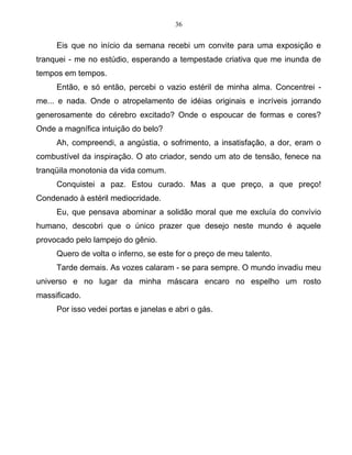 36
Eis que no início da semana recebi um convite para uma exposição e
tranquei - me no estúdio, esperando a tempestade criativa que me inunda de
tempos em tempos.
Então, e só então, percebi o vazio estéril de minha alma. Concentrei -
me... e nada. Onde o atropelamento de idéias originais e incríveis jorrando
generosamente do cérebro excitado? Onde o espoucar de formas e cores?
Onde a magnífica intuição do belo?
Ah, compreendi, a angústia, o sofrimento, a insatisfação, a dor, eram o
combustível da inspiração. O ato criador, sendo um ato de tensão, fenece na
tranqüila monotonia da vida comum.
Conquistei a paz. Estou curado. Mas a que preço, a que preço!
Condenado à estéril mediocridade.
Eu, que pensava abominar a solidão moral que me excluía do convívio
humano, descobri que o único prazer que desejo neste mundo é aquele
provocado pelo lampejo do gênio.
Quero de volta o inferno, se este for o preço de meu talento.
Tarde demais. As vozes calaram - se para sempre. O mundo invadiu meu
universo e no lugar da minha máscara encaro no espelho um rosto
massificado.
Por isso vedei portas e janelas e abri o gás.
 
