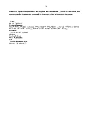 38
Este livro é parte integrante da antologia A Vida em Prosa 2, publicada em 1998, em
comemoração do segundo aniversário do grupo editorial Um dedo de prosa.
Título:
LA VIE EN PROSE
Personalidades:
NEIVA MARIA PAVESI - Autor(a), MARIA HELENA MADUREIRA - Autor(a), MARIA DAS DORES
MARTINS DA SILVA - Autor(a), SÔNIA REGINA ROCHA RODRIGUES - Autor(a)
Registro:
139136, em 17/10/1997
Gênero:
Contos/Crônica
Obra Publicada:
Sim
Tipo de Apresentação:
Outros, 116 página(s).
 
