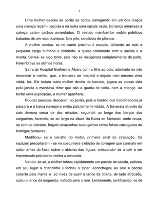 4
Uma mulher desceu ao porão da barca, carregando em um dos braços
uma criança recém- nascida e na outra uma sacola vazia. Do lenço amarrado à
cabeça caíam cachos amarelados. O vestido mambembe exibia patéticos
babados de um rosa duvidoso. Nos pés, sandálias de plástico.
A mulher sentou- se no canto próximo à escada, deitando ao colo a
pequena carga humana e cobrindo- a quase totalmente com a sacola e a
manta. Sentia- se algo tonta, pois não se recuperara completamente do parto.
Relembrava as últimas horas.
Saíra do Hospital Guilherme Álvaro com a filha ao colo, admirada de não
encontrar o marido, que, a trouxera ao hospital e depois nem mesmo viera
visitá- las. Ele botara outra mulher dentro do barraco, jogara as coisas dela
pela janela e mandava dizer que não a queria de volta, nem à criança. Ao
tentar uma explicação, a mulher apanhara.
Poucas pessoas desceram ao porão, pois o horário dos trabalhadores já
passara e a barca navegava então parcialmente lotada. A travessia através do
cais demora cerca de dez minutos, seguindo ao longo dos berços dos
cargueiros, fazendo- se ao largo na altura da Bacia do Mercado, onde cruza-
se com as catraias, frágeis casquinhas balouçantes como folhas carregadas de
formigas humanas.
Modificou- se o barulho do motor, primeiro sinal de atracação. Os
rapazes precipitaram - se na costumeira exibição de coragem que consiste em
saltar antes da hora sobre o abismo das águas, arriscando- se a cair e ser
imprensado pela barca contra a amurada.
Vendo- se só, a mulher retirou rapidamente um pacote da sacola, colocou
em seu lugar a criancinha e fechou o zíper. Aconchegou ao seio o pacote
coberto pela manta e ao invés de subir o lance da direita, do lado atracado,
subiu o lance da esquerda, voltado para o mar. Lentamente, certificando- se de
 