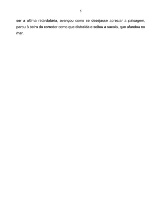 5
ser a última retardatária, avançou como se desejasse apreciar a paisagem,
parou à beira do corredor como que distraída e soltou a sacola, que afundou no
mar.
 