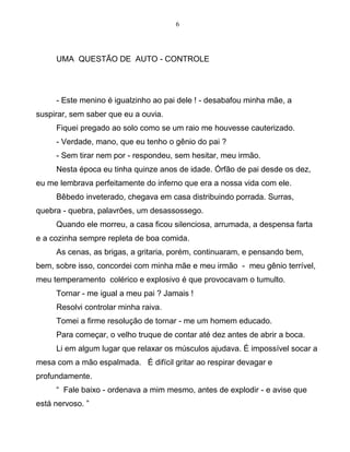 6
UMA QUESTÃO DE AUTO - CONTROLE
- Este menino é igualzinho ao pai dele ! - desabafou minha mãe, a
suspirar, sem saber que eu a ouvia.
Fiquei pregado ao solo como se um raio me houvesse cauterizado.
- Verdade, mano, que eu tenho o gênio do pai ?
- Sem tirar nem por - respondeu, sem hesitar, meu irmão.
Nesta época eu tinha quinze anos de idade. Órfão de pai desde os dez,
eu me lembrava perfeitamente do inferno que era a nossa vida com ele.
Bêbedo inveterado, chegava em casa distribuindo porrada. Surras,
quebra - quebra, palavrões, um desassossego.
Quando ele morreu, a casa ficou silenciosa, arrumada, a despensa farta
e a cozinha sempre repleta de boa comida.
As cenas, as brigas, a gritaria, porém, continuaram, e pensando bem,
bem, sobre isso, concordei com minha mãe e meu irmão - meu gênio terrível,
meu temperamento colérico e explosivo é que provocavam o tumulto.
Tornar - me igual a meu pai ? Jamais !
Resolvi controlar minha raiva.
Tomei a firme resolução de tornar - me um homem educado.
Para começar, o velho truque de contar até dez antes de abrir a boca.
Li em algum lugar que relaxar os músculos ajudava. É impossível socar a
mesa com a mão espalmada. É difícil gritar ao respirar devagar e
profundamente.
“ Fale baixo - ordenava a mim mesmo, antes de explodir - e avise que
está nervoso. ”
 