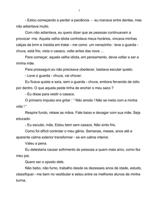7
- Estou começando a perder a paciência - eu rosnava entre dentes, mas
não adiantava muito.
Com não adiantava, eu quero dizer que as pessoas continuavam a
provocar -me. Aquela velha idiota controlava meus horários, vincava minhas
calças de brim e insistia em tratar - me como um nenezinho : leve o guarda -
chuva, está frio, vista o casaco, volte antes das nove ...
Para começar, aquela velha idiota, em pensamento, devia voltar a ser a
minha mãe.
Para prosseguir,eu não precisava obedecer, bastava escutar quieto.
- Leve o guarda - chuva, vai chover.
Eu ficava quieto e saía, sem o guarda - chuva, embora fervendo de ódio
por dentro. O que aquela peste tinha de encher o meu saco ?
- Eu disse para vestir o casaco.
O primeiro impulso era gritar : “ Não amola ! Não se meta com a minha
vida ! ”
Respire fundo, relaxe as mãos. Fale baixo e devagar com sua mãe. Seja
educado.
- Eu escutei, mãe. Estou bem sem casaco. Não sinto frio.
Como foi difícil controlar o meu gênio. Semanas, meses, anos até a
aparente calma exterior transformar - se em calma interior.
Valeu a pena.
Eu detestaria causar sofrimento às pessoas a quem mais amo, como fez
meu pai.
Quero ser o oposto dele.
Não bebo, não fumo, trabalho desde os dezesseis anos de idade, estudo,
classifiquei - me bem no vestibular e estou entre os melhores alunos de minha
turma.
 
