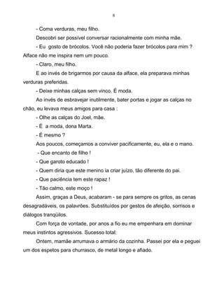 8
- Coma verduras, meu filho.
Descobri ser possível conversar racionalmente com minha mãe.
- Eu gosto de brócolos. Você não poderia fazer brócolos para mim ?
Alface não me inspira nem um pouco.
- Claro, meu filho.
E ao invés de brigarmos por causa da alface, ela preparava minhas
verduras preferidas.
- Deixe minhas calças sem vinco. É moda.
Ao invés de esbravejar inutilmente, bater portas e jogar as calças no
chão, eu levava meus amigos para casa :
- Olhe as calças do Joel, mãe.
- É a moda, dona Marta.
- É mesmo ?
Aos poucos, começamos a conviver pacificamente, eu, ela e o mano.
- Que encanto de filho !
- Que garoto educado !
- Quem diria que este menino ia criar juízo, tão diferente do pai.
- Que paciência tem este rapaz !
- Tão calmo, este moço !
Assim, graças a Deus, acabaram - se para sempre os gritos, as cenas
desagradáveis, os palavrões. Substituídos por gestos de afeição, sorrisos e
diálogos tranqüilos.
Com força de vontade, por anos a fio eu me empenhara em dominar
meus instintos agressivos. Sucesso total.
Ontem, mamãe arrumava o armário da cozinha. Passei por ela e peguei
um dos espetos para churrasco, de metal longo e afiado.
 