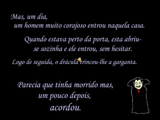 Mas, um dia,  um homem muito corajoso entrou naquela casa. Logo de seguida, o drácula trincou-lhe a garganta.  Quando estava perto da porta, esta abriu-se sozinha e ele entrou, sem hesitar. Parecia que tinha morrido mas, um pouco depois,  acordou . 